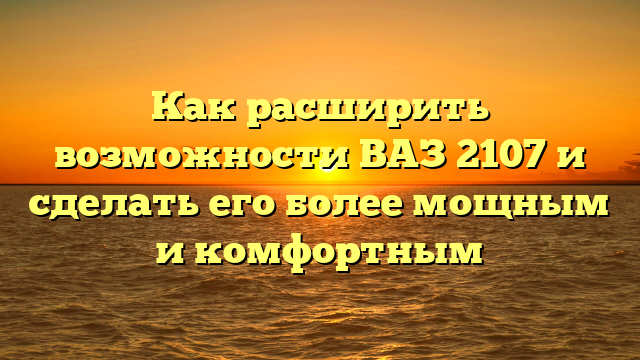 Как расширить возможности ВАЗ 2107 и сделать его более мощным и комфортным