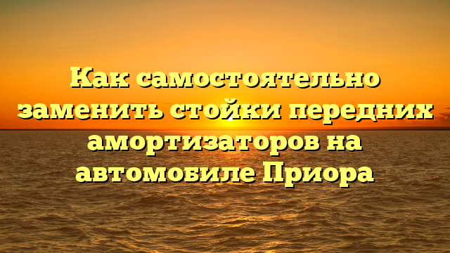 Как самостоятельно заменить стойки передних амортизаторов на автомобиле Приора