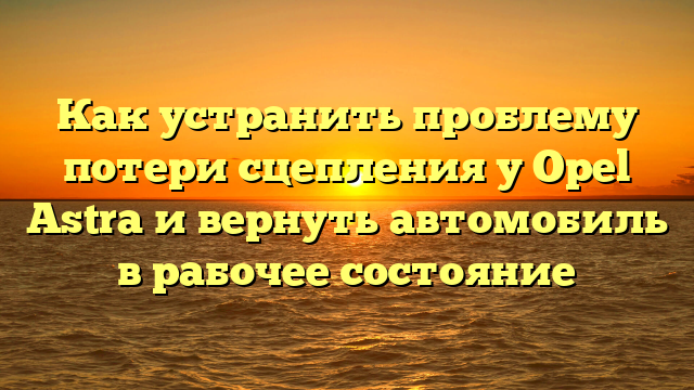 Как устранить проблему потери сцепления у Opel Astra и вернуть автомобиль в рабочее состояние