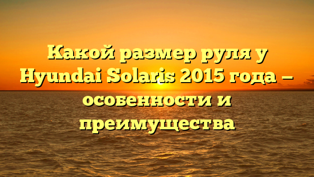 Какой размер руля у Hyundai Solaris 2015 года — особенности и преимущества