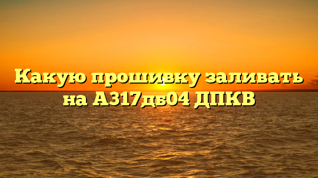 Какую прошивку заливать на А317дб04 ДПКВ
