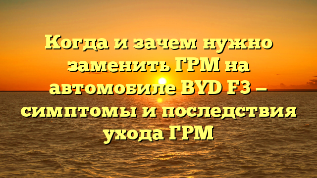 Когда и зачем нужно заменить ГРМ на автомобиле BYD F3 — симптомы и последствия ухода ГРМ