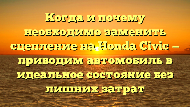 Когда и почему необходимо заменить сцепление на Honda Civic — приводим автомобиль в идеальное состояние без лишних затрат