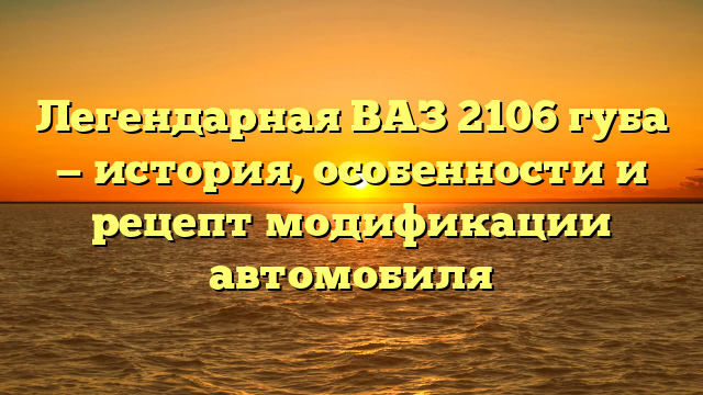 Легендарная ВАЗ 2106 губа — история, особенности и рецепт модификации автомобиля