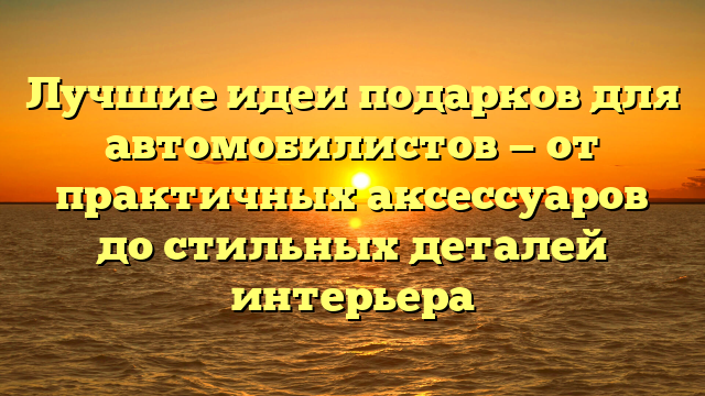 Лучшие идеи подарков для автомобилистов — от практичных аксессуаров до стильных деталей интерьера