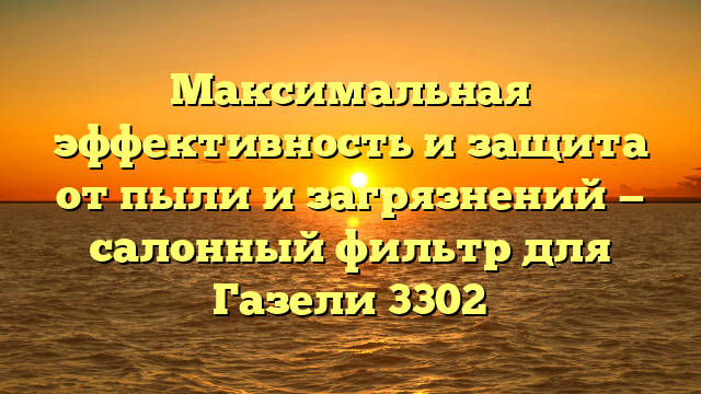 Максимальная эффективность и защита от пыли и загрязнений — салонный фильтр для Газели 3302