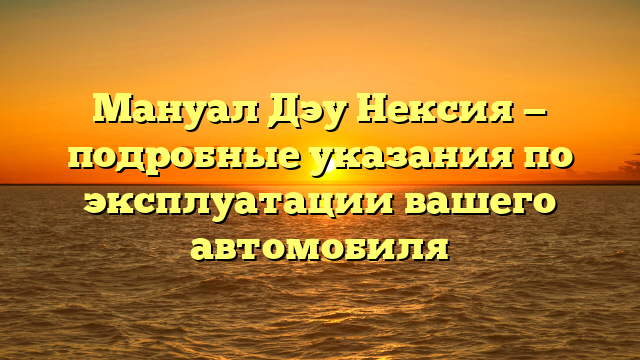 Мануал Дэу Нексия — подробные указания по эксплуатации вашего автомобиля