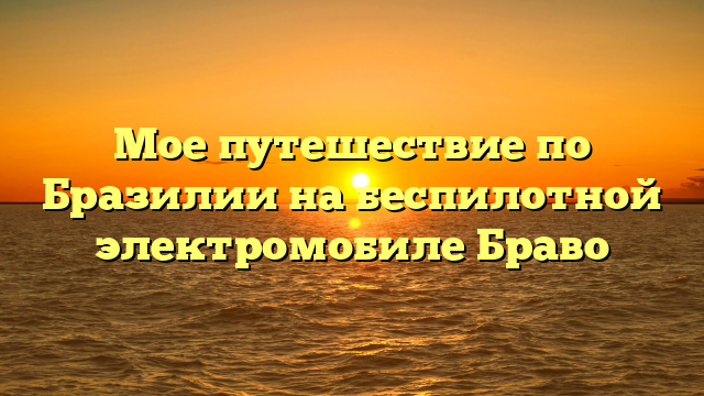 Мое путешествие по Бразилии на беспилотной электромобиле Браво