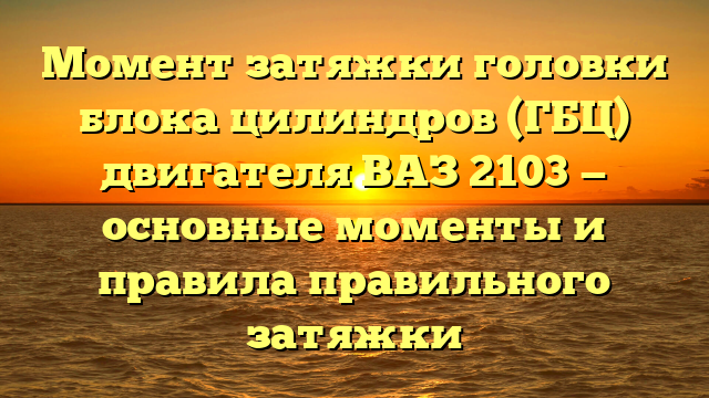 Момент затяжки головки блока цилиндров (ГБЦ) двигателя ВАЗ 2103 — основные моменты и правила правильного затяжки