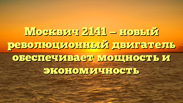 Москвич 2141 — новый революционный двигатель обеспечивает мощность и экономичность