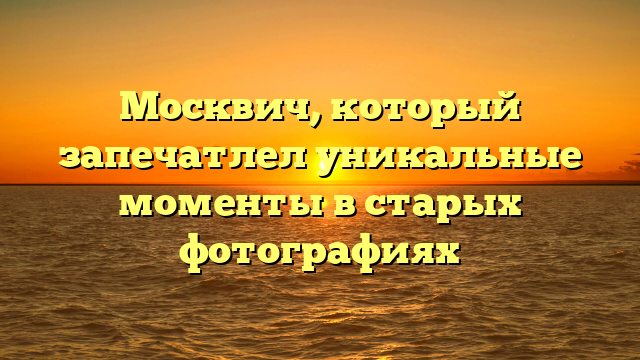 Москвич, который запечатлел уникальные моменты в старых фотографиях