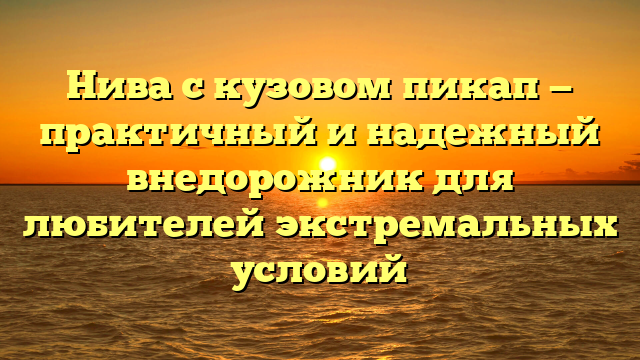 Нива с кузовом пикап — практичный и надежный внедорожник для любителей экстремальных условий