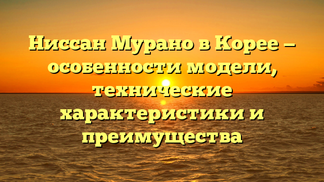 Ниссан Мурано в Корее — особенности модели, технические характеристики и преимущества