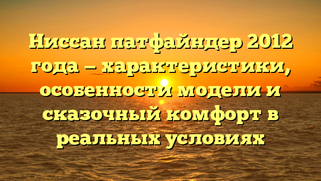 Ниссан патфайндер 2012 года — характеристики, особенности модели и сказочный комфорт в реальных условиях