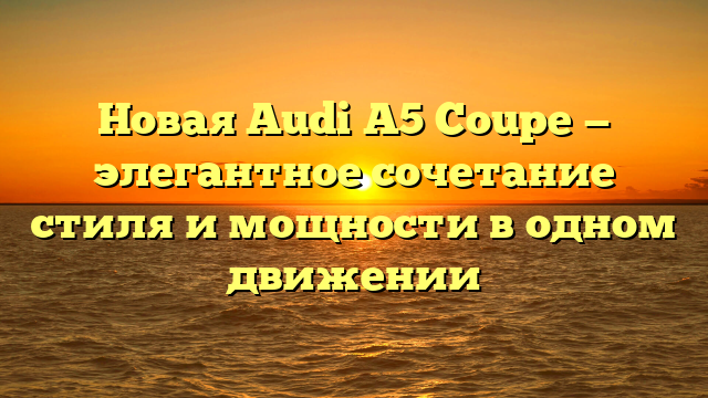 Новая Audi A5 Coupe — элегантное сочетание стиля и мощности в одном движении