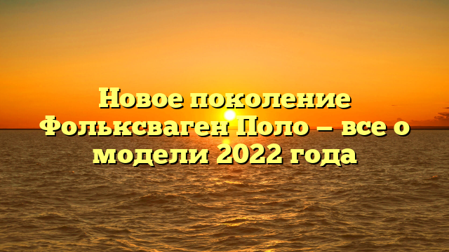 Новое поколение Фольксваген Поло — все о модели 2022 года