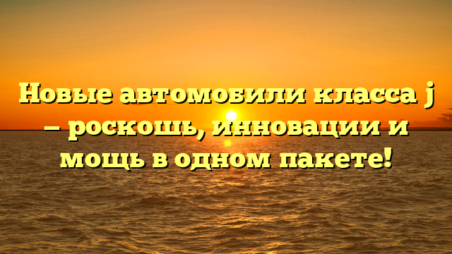 Новые автомобили класса j — роскошь, инновации и мощь в одном пакете!