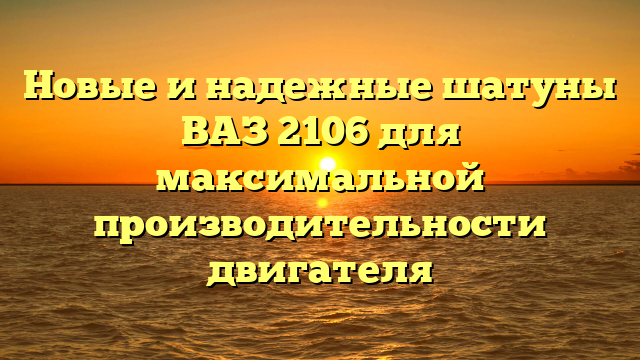 Новые и надежные шатуны ВАЗ 2106 для максимальной производительности двигателя