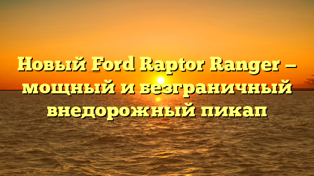 Новый Ford Raptor Ranger — мощный и безграничный внедорожный пикап