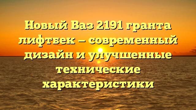Новый Ваз 2191 гранта лифтбек — современный дизайн и улучшенные технические характеристики