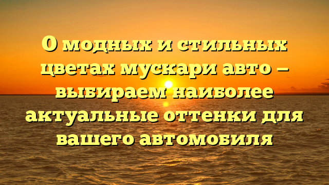 О модных и стильных цветах мускари авто — выбираем наиболее актуальные оттенки для вашего автомобиля