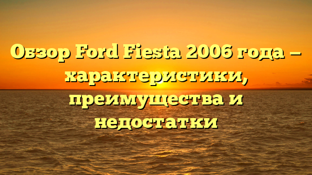 Обзор Ford Fiesta 2006 года — характеристики, преимущества и недостатки
