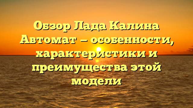 Обзор Лада Калина Автомат — особенности, характеристики и преимущества этой модели