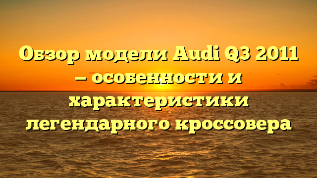 Обзор модели Audi Q3 2011 — особенности и характеристики легендарного кроссовера