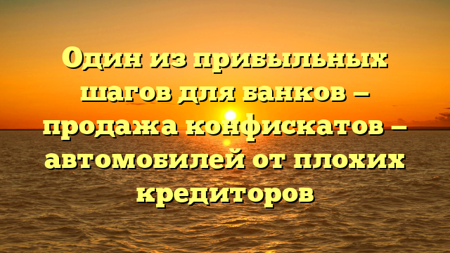Один из прибыльных шагов для банков — продажа конфискатов — автомобилей от плохих кредиторов