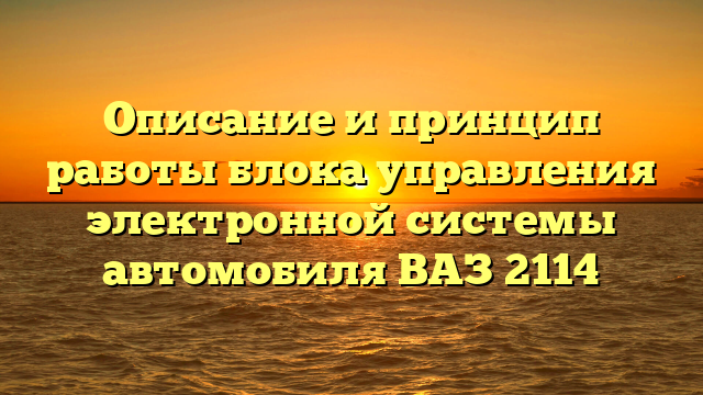 Описание и принцип работы блока управления электронной системы автомобиля ВАЗ 2114