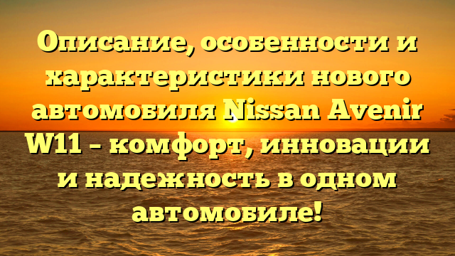Описание, особенности и характеристики нового автомобиля Nissan Avenir W11 – комфорт, инновации и надежность в одном автомобиле!
