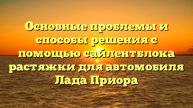 Основные проблемы и способы решения с помощью сайлентблока растяжки для автомобиля Лада Приора