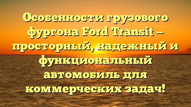 Особенности грузового фургона Ford Transit — просторный, надежный и функциональный автомобиль для коммерческих задач!