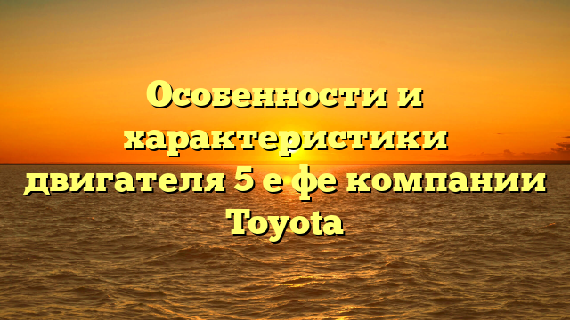 Особенности и характеристики двигателя 5 е фе компании Toyota