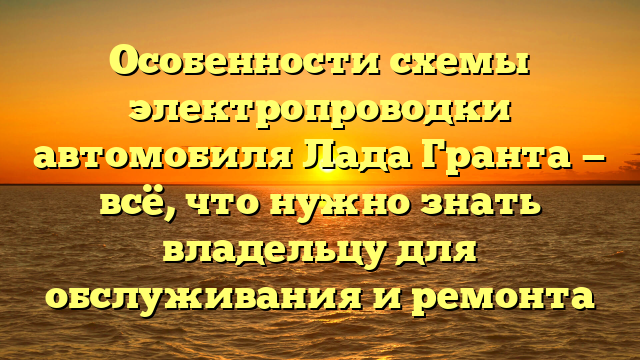 Особенности схемы электропроводки автомобиля Лада Гранта — всё, что нужно знать владельцу для обслуживания и ремонта