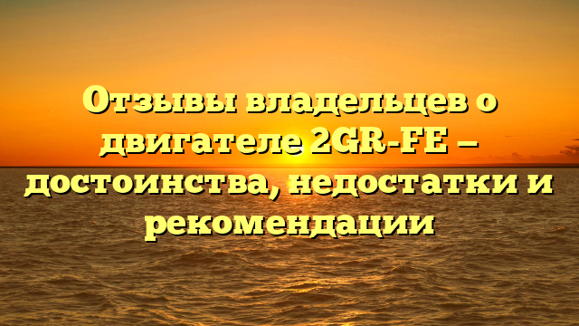 Отзывы владельцев о двигателе 2GR-FE — достоинства, недостатки и рекомендации
