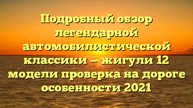 Подробный обзор легендарной автомобилистической классики — жигули 12 модели проверка на дороге особенности 2021