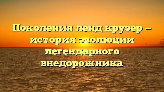 Поколения ленд крузер — история эволюции легендарного внедорожника