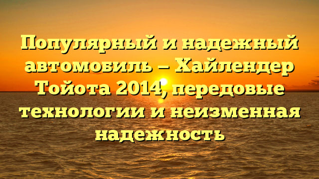 Популярный и надежный автомобиль — Хайлендер Тойота 2014, передовые технологии и неизменная надежность
