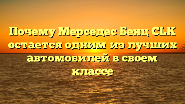 Почему Мерседес Бенц CLK остается одним из лучших автомобилей в своем классе