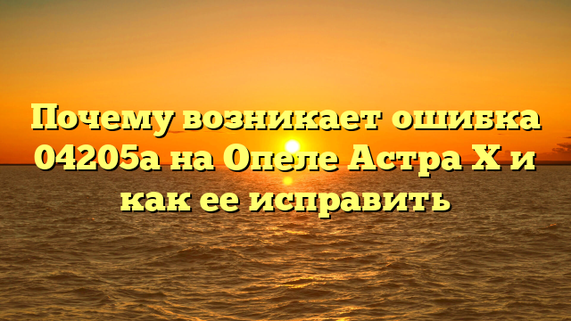 Почему возникает ошибка 04205a на Опеле Астра Х и как ее исправить