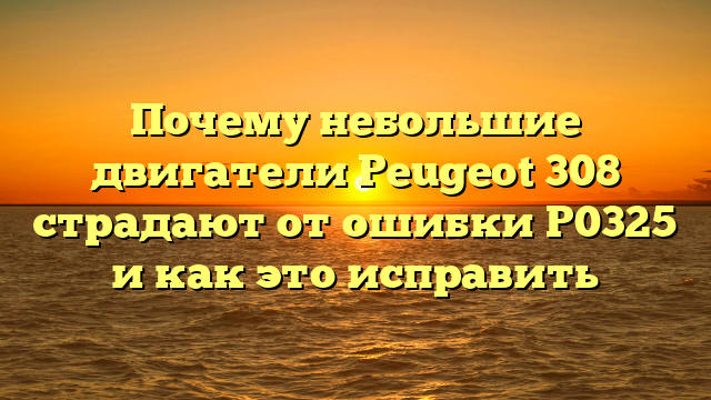 Почему небольшие двигатели Peugeot 308 страдают от ошибки P0325 и как это исправить