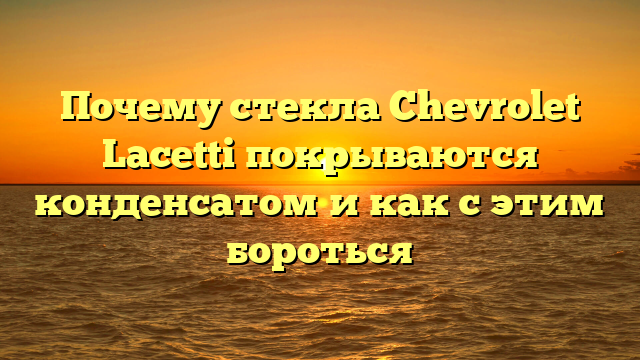 Почему стекла Chevrolet Lacetti покрываются конденсатом и как с этим бороться