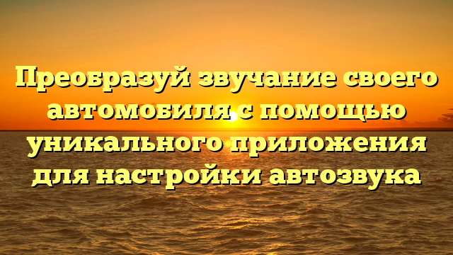 Преобразуй звучание своего автомобиля с помощью уникального приложения для настройки автозвука