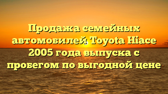 Продажа семейных автомобилей Toyota Hiace 2005 года выпуска с пробегом по выгодной цене