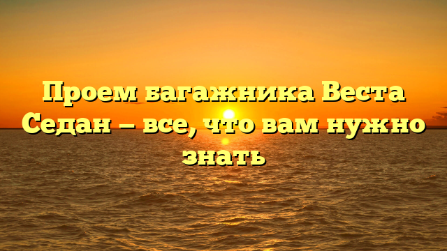 Проем багажника Веста Седан — все, что вам нужно знать