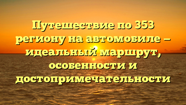 Путешествие по 353 региону на автомобиле — идеальный маршрут, особенности и достопримечательности