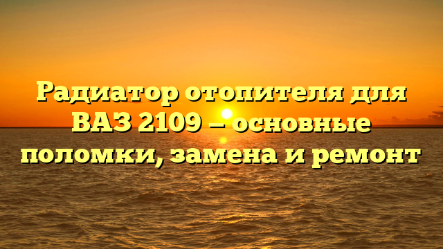 Радиатор отопителя для ВАЗ 2109 — основные поломки, замена и ремонт