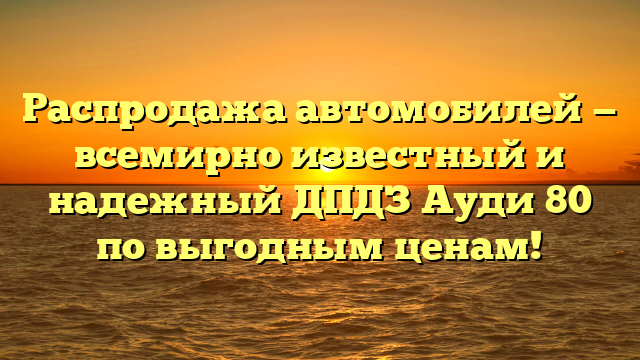 Распродажа автомобилей — всемирно известный и надежный ДПДЗ Ауди 80 по выгодным ценам!
