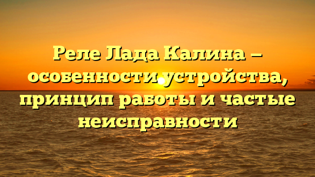 Реле Лада Калина — особенности устройства, принцип работы и частые неисправности